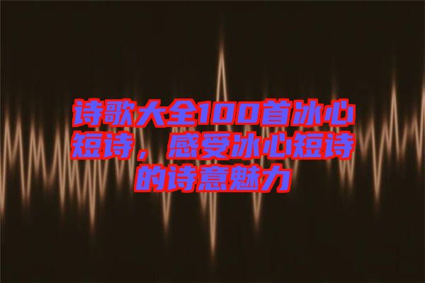 詩歌大全100首冰心短詩，感受冰心短詩的詩意魅力