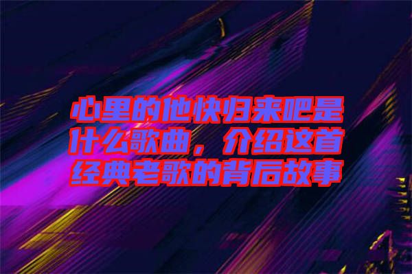 心里的他快歸來吧是什么歌曲，介紹這首經(jīng)典老歌的背后故事