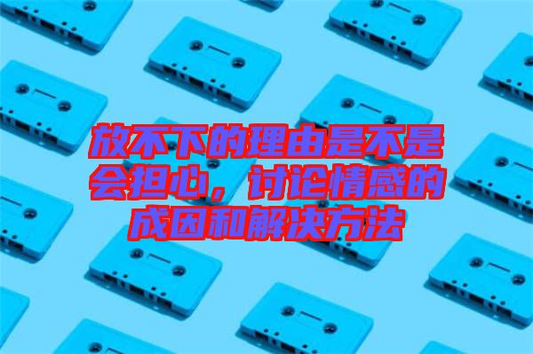 放不下的理由是不是會(huì)擔(dān)心，討論情感的成因和解決方法