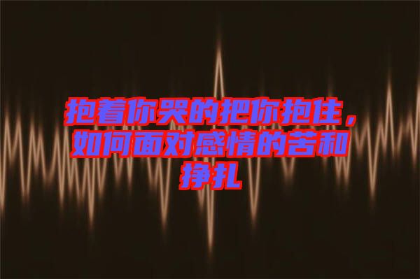 抱著你哭的把你抱住，如何面對感情的苦和掙扎