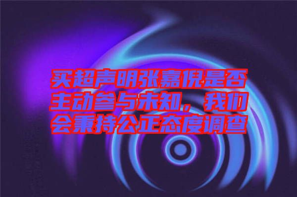 買超聲明張嘉倪是否主動參與未知，我們會秉持公正態(tài)度調(diào)查