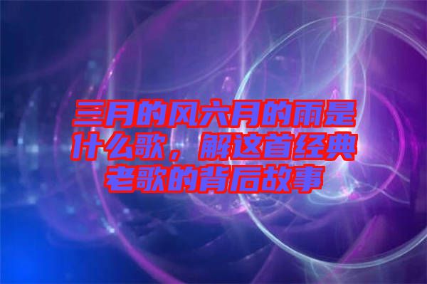 三月的風(fēng)六月的雨是什么歌，解這首經(jīng)典老歌的背后故事