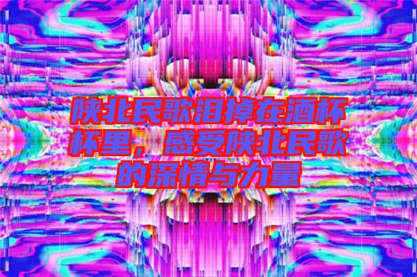 陜北民歌淚掉在酒杯杯里，感受陜北民歌的深情與力量