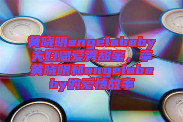 黃曉明angelababy夫婦恩愛秀甜蜜，享黃曉明和angelababy的愛情故事