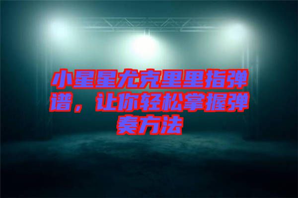 小星星尤克里里指彈譜，讓你輕松掌握彈奏方法