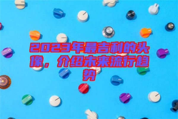 2023年最吉利的頭像，介紹未來流行趨勢