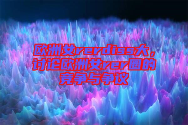 歐洲女rerdiss大，討論歐洲女rer圈的競(jìng)爭(zhēng)與爭(zhēng)議