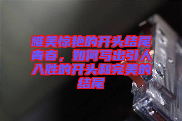 唯美驚艷的開頭結(jié)尾青春，如何寫出引人入勝的開頭和完美的結(jié)尾