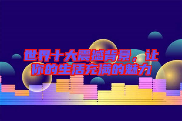 世界十大震撼背景，讓你的生活充滿的魅力