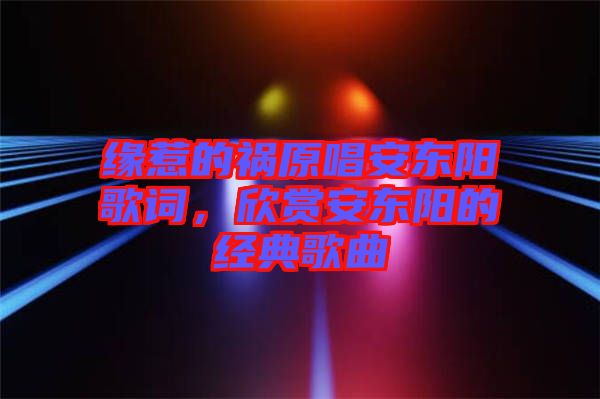 緣惹的禍原唱安東陽歌詞，欣賞安東陽的經(jīng)典歌曲