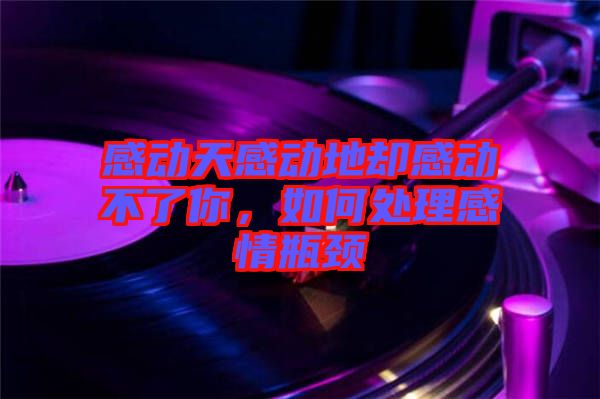 感動天感動地卻感動不了你，如何處理感情瓶頸