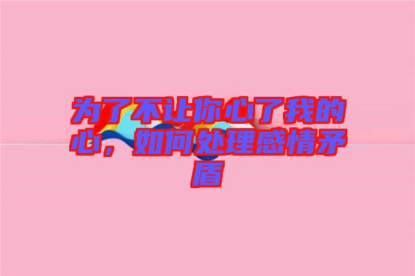 為了不讓你心了我的心，如何處理感情矛盾