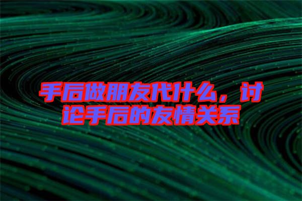 手后做朋友代什么，討論手后的友情關(guān)系