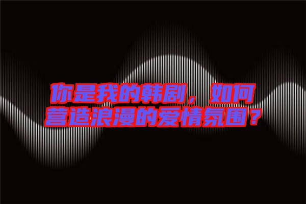 你是我的韓劇，如何營造浪漫的愛情氛圍？