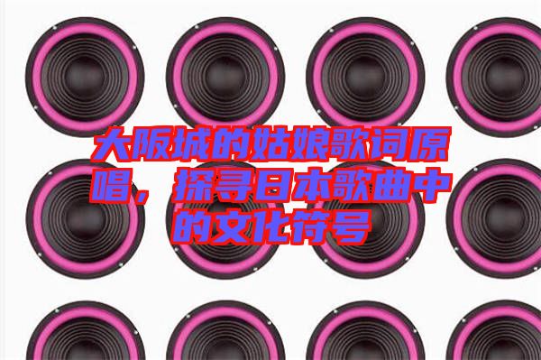 大阪城的姑娘歌詞原唱，探尋日本歌曲中的文化符號