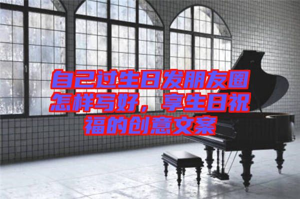 自己過(guò)生日發(fā)朋友圈怎樣寫(xiě)好，享生日祝福的創(chuàng)意文案