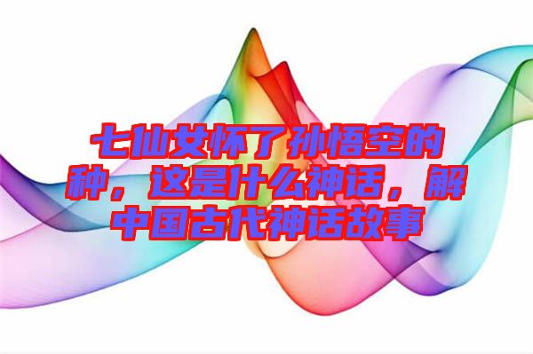 七仙女懷了孫悟空的種，這是什么神話，解中國(guó)古代神話故事