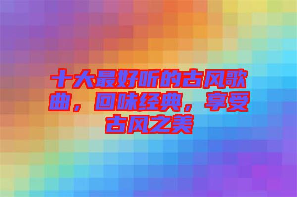 十大最好聽(tīng)的古風(fēng)歌曲，回味經(jīng)典，享受古風(fēng)之美
