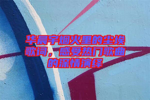 華晨宇煙火里的塵埃歌詞，感受熱門歌曲的深情演繹