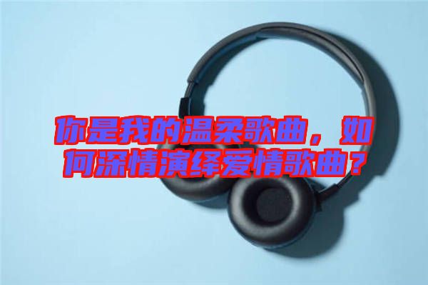 你是我的溫柔歌曲，如何深情演繹愛情歌曲？
