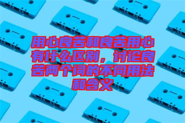 用心良苦和良苦用心有什么區(qū)別，討論良苦兩個詞的不同用法和含義