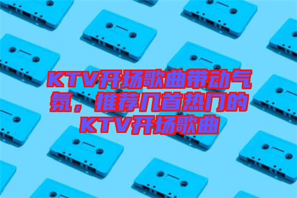 KTV開場(chǎng)歌曲帶動(dòng)氣氛，推薦幾首熱門的KTV開場(chǎng)歌曲