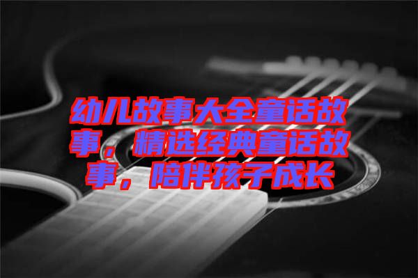 幼兒故事大全童話故事，精選經(jīng)典童話故事，陪伴孩子成長(zhǎng)