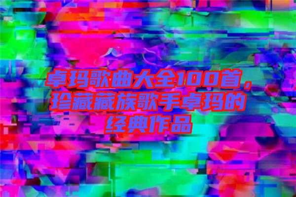 卓瑪歌曲大全100首，珍藏藏族歌手卓瑪?shù)慕?jīng)典作品