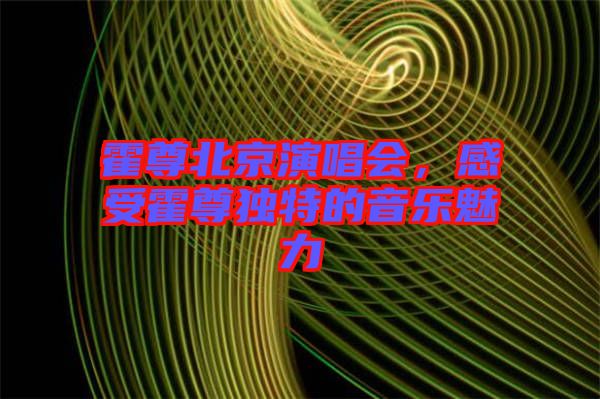 霍尊北京演唱會(huì)，感受霍尊獨(dú)特的音樂魅力