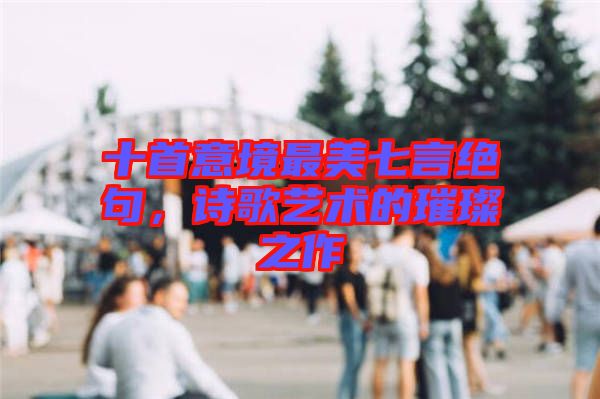 十首意境最美七言絕句，詩歌藝術的璀璨之作