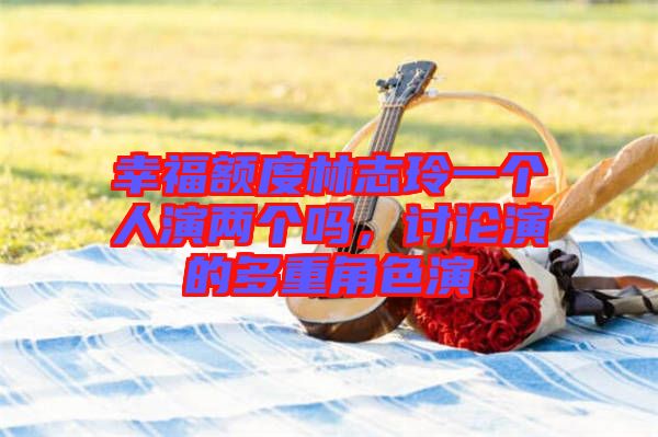 幸福額度林志玲一個人演兩個嗎，討論演的多重角色演