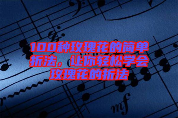 100種玫瑰花的簡單折法，讓你輕松學(xué)會玫瑰花的折法