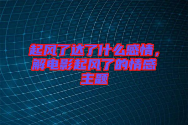 起風(fēng)了達(dá)了什么感情，解電影起風(fēng)了的情感主題