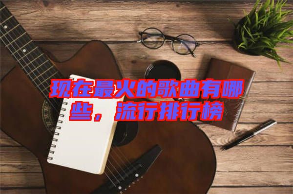 現(xiàn)在最火的歌曲有哪些，流行排行榜