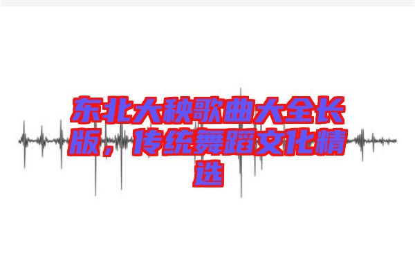 東北大秧歌曲大全長版，傳統(tǒng)舞蹈文化精選