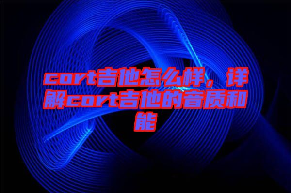 cort吉他怎么樣，詳解cort吉他的音質(zhì)和能