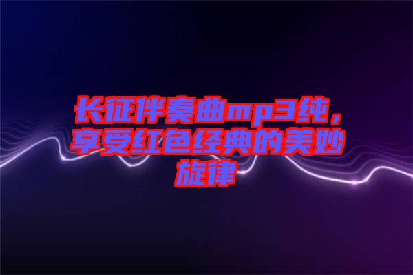 長征伴奏曲mp3純，享受紅色經(jīng)典的美妙旋律