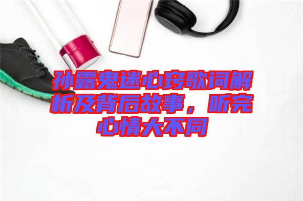 孫露鬼迷心竅歌詞解析及背后故事，聽完心情大不同