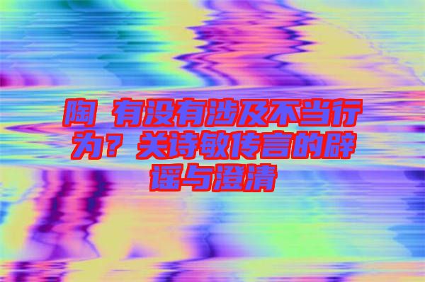 陶喆有沒有涉及不當行為？關詩敏傳言的辟謠與澄清