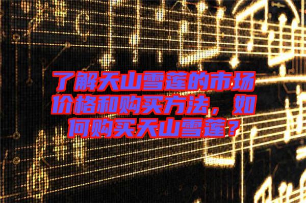 了解天山雪蓮的市場(chǎng)價(jià)格和購買方法，如何購買天山雪蓮？