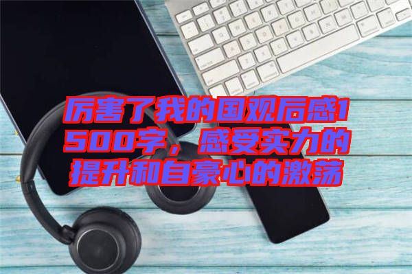 厲害了我的國觀后感1500字，感受實(shí)力的提升和自豪心的激蕩