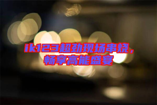 ik123超勁現(xiàn)場(chǎng)串燒，暢享高能盛宴