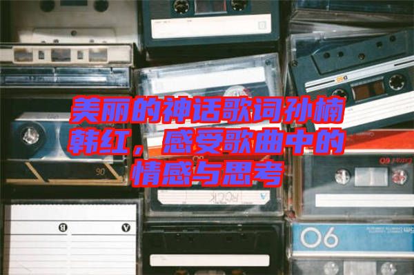 美麗的神話歌詞孫楠韓紅，感受歌曲中的情感與思考