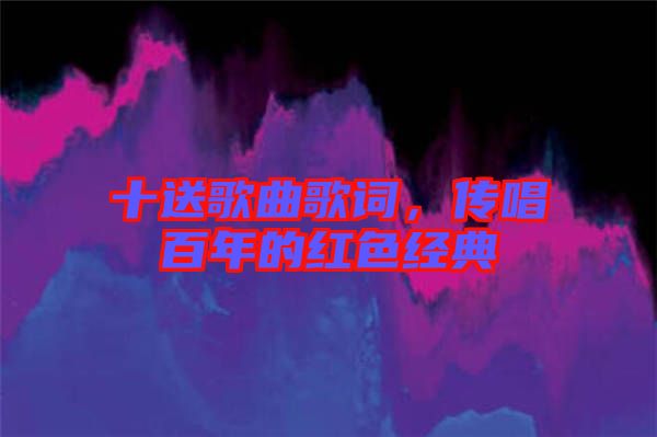 十送歌曲歌詞，傳唱百年的紅色經(jīng)典