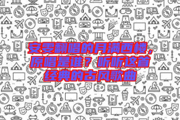 安雯翻唱的月滿西樓，原唱是誰？聽聽這首經(jīng)典的古風(fēng)歌曲