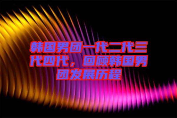 韓國男團一代二代三代四代，回顧韓國男團發(fā)展歷程