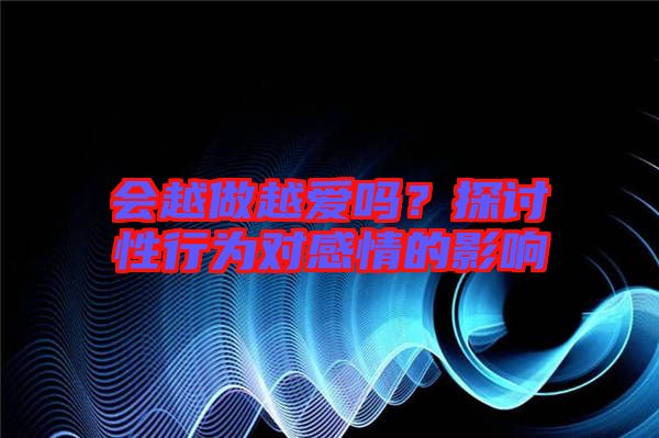會(huì)越做越愛(ài)嗎？探討性行為對(duì)感情的影響