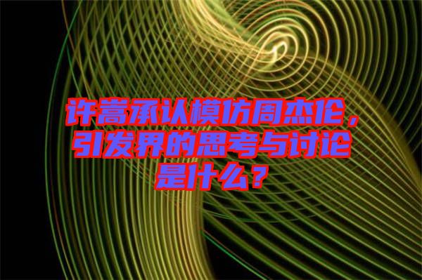 許嵩承認(rèn)模仿周杰倫，引發(fā)界的思考與討論是什么？