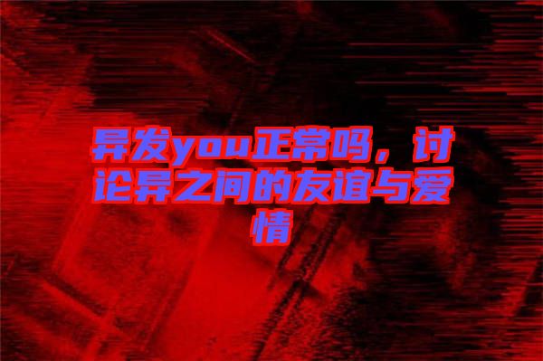 異發(fā)you正常嗎，討論異之間的友誼與愛情