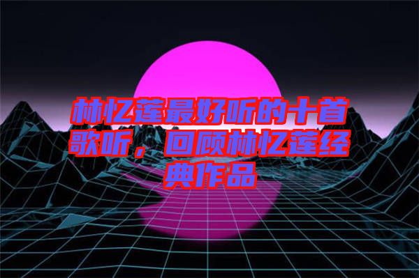 林憶蓮最好聽(tīng)的十首歌聽(tīng)，回顧林憶蓮經(jīng)典作品
